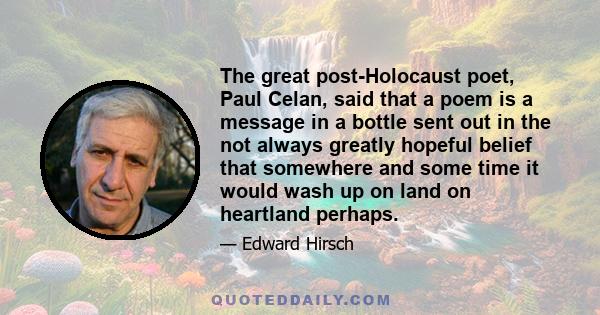 The great post-Holocaust poet, Paul Celan, said that a poem is a message in a bottle sent out in the not always greatly hopeful belief that somewhere and some time it would wash up on land on heartland perhaps.