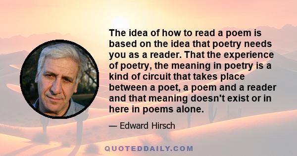 The idea of how to read a poem is based on the idea that poetry needs you as a reader. That the experience of poetry, the meaning in poetry is a kind of circuit that takes place between a poet, a poem and a reader and