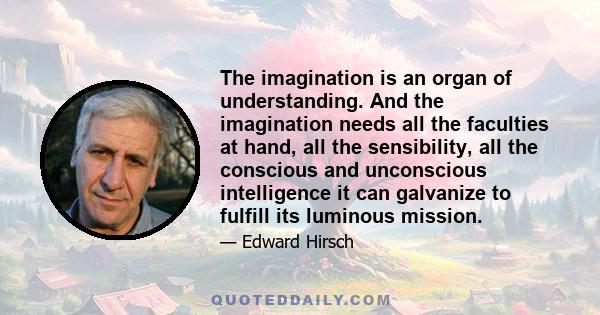 The imagination is an organ of understanding. And the imagination needs all the faculties at hand, all the sensibility, all the conscious and unconscious intelligence it can galvanize to fulfill its luminous mission.