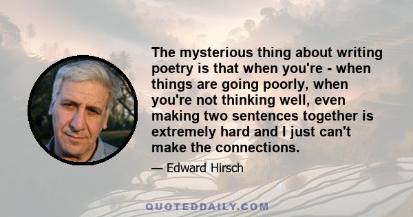 The mysterious thing about writing poetry is that when you're - when things are going poorly, when you're not thinking well, even making two sentences together is extremely hard and I just can't make the connections.