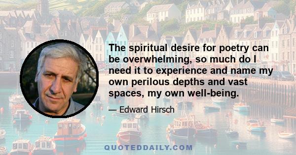 The spiritual desire for poetry can be overwhelming, so much do I need it to experience and name my own perilous depths and vast spaces, my own well-being.