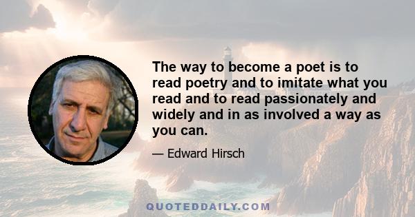 The way to become a poet is to read poetry and to imitate what you read and to read passionately and widely and in as involved a way as you can.