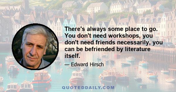 There's always some place to go. You don't need workshops, you don't need friends necessarily, you can be befriended by literature itself.