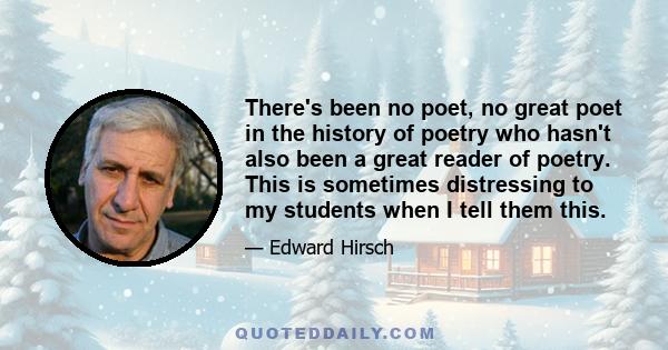 There's been no poet, no great poet in the history of poetry who hasn't also been a great reader of poetry. This is sometimes distressing to my students when I tell them this.