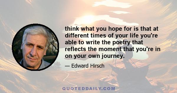 think what you hope for is that at different times of your life you're able to write the poetry that reflects the moment that you're in on your own journey.