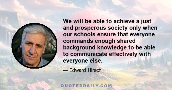 We will be able to achieve a just and prosperous society only when our schools ensure that everyone commands enough shared background knowledge to be able to communicate effectively with everyone else.