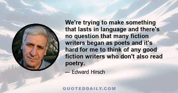 We're trying to make something that lasts in language and there's no question that many fiction writers began as poets and it's hard for me to think of any good fiction writers who don't also read poetry.