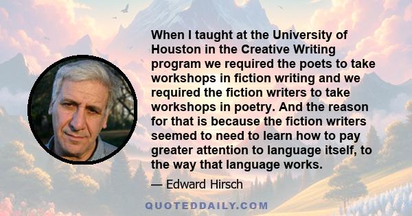 When I taught at the University of Houston in the Creative Writing program we required the poets to take workshops in fiction writing and we required the fiction writers to take workshops in poetry. And the reason for