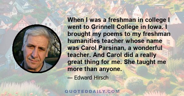 When I was a freshman in college I went to Grinnell College in Iowa. I brought my poems to my freshman humanities teacher whose name was Carol Parsinan, a wonderful teacher. And Carol did a really great thing for me.