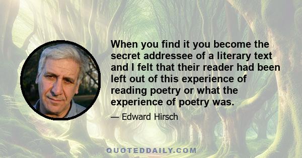 When you find it you become the secret addressee of a literary text and I felt that their reader had been left out of this experience of reading poetry or what the experience of poetry was.