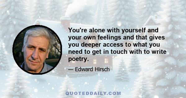 You're alone with yourself and your own feelings and that gives you deeper access to what you need to get in touch with to write poetry.