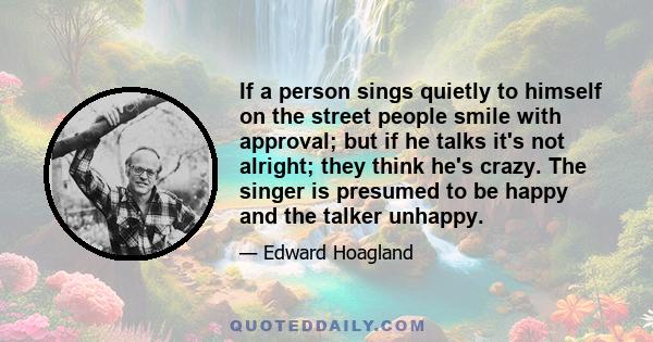 If a person sings quietly to himself on the street people smile with approval; but if he talks it's not alright; they think he's crazy. The singer is presumed to be happy and the talker unhappy.