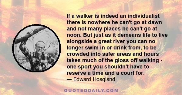 If a walker is indeed an individualist there is nowhere he can't go at dawn and not many places he can't go at noon. But just as it demeans life to live alongside a great river you can no longer swim in or drink from,