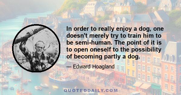 In order to really enjoy a dog, one doesn't merely try to train him to be semi-human. The point of it is to open oneself to the possibility of becoming partly a dog.