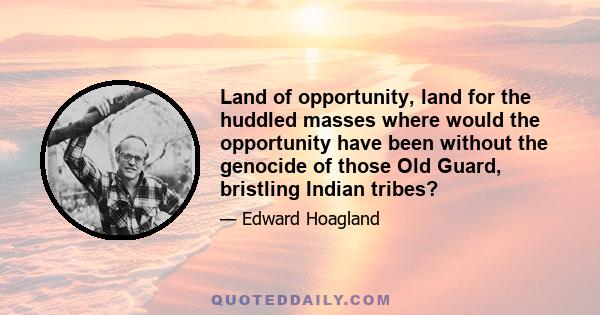 Land of opportunity, land for the huddled masses where would the opportunity have been without the genocide of those Old Guard, bristling Indian tribes?