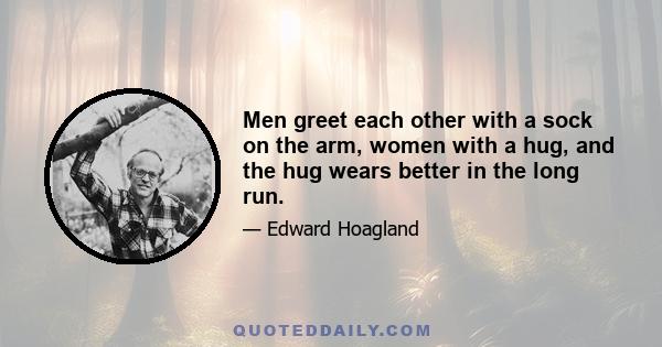 Men greet each other with a sock on the arm, women with a hug, and the hug wears better in the long run.