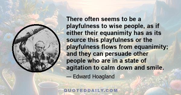 There often seems to be a playfulness to wise people, as if either their equanimity has as its source this playfulness or the playfulness flows from equanimity; and they can persuade other people who are in a state of