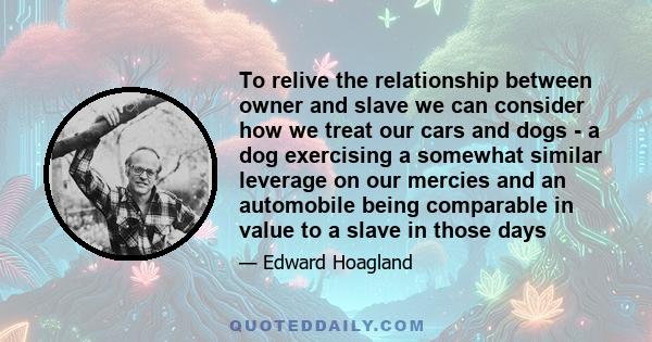 To relive the relationship between owner and slave we can consider how we treat our cars and dogs - a dog exercising a somewhat similar leverage on our mercies and an automobile being comparable in value to a slave in