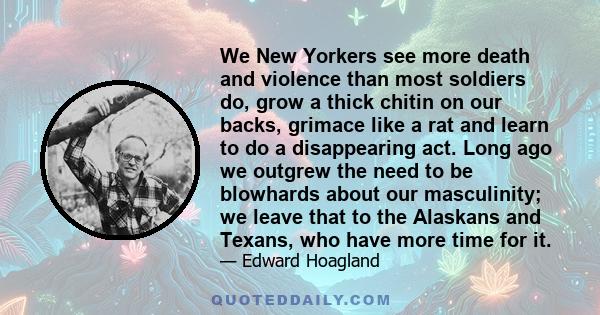 We New Yorkers see more death and violence than most soldiers do, grow a thick chitin on our backs, grimace like a rat and learn to do a disappearing act. Long ago we outgrew the need to be blowhards about our