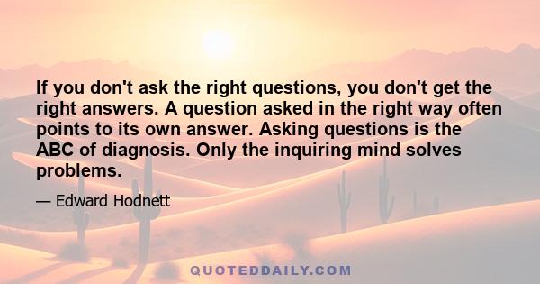 If you don't ask the right questions, you don't get the right answers. A question asked in the right way often points to its own answer. Asking questions is the ABC of diagnosis. Only the inquiring mind solves problems.