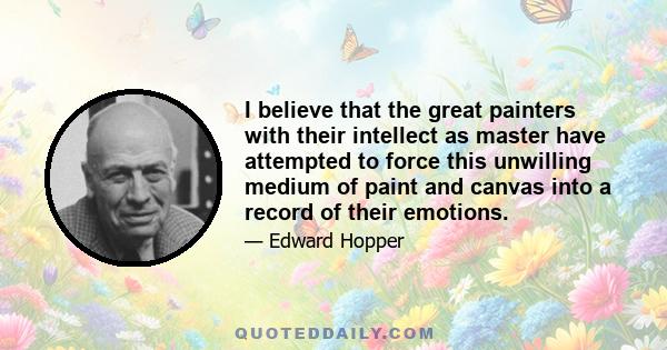 I believe that the great painters with their intellect as master have attempted to force this unwilling medium of paint and canvas into a record of their emotions.