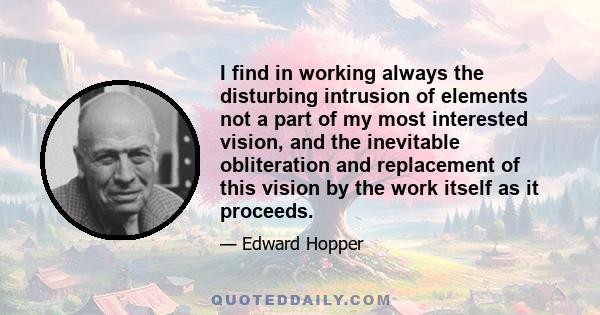 I find in working always the disturbing intrusion of elements not a part of my most interested vision, and the inevitable obliteration and replacement of this vision by the work itself as it proceeds.