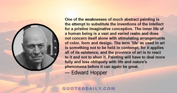 One of the weaknesses of much abstract painting is the attempt to substitute the inventions of the intellect for a pristine imaginative conception. The inner life of a human being is a vast and varied realm and does not 