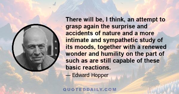 There will be, I think, an attempt to grasp again the surprise and accidents of nature and a more intimate and sympathetic study of its moods, together with a renewed wonder and humility on the part of such as are still 