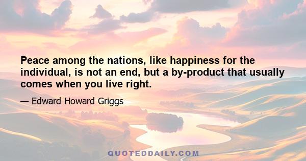 Peace among the nations, like happiness for the individual, is not an end, but a by-product that usually comes when you live right.