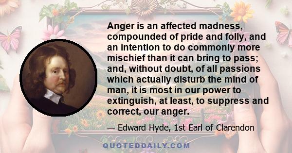 Anger is an affected madness, compounded of pride and folly, and an intention to do commonly more mischief than it can bring to pass; and, without doubt, of all passions which actually disturb the mind of man, it is