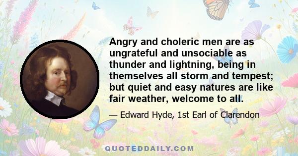 Angry and choleric men are as ungrateful and unsociable as thunder and lightning, being in themselves all storm and tempest; but quiet and easy natures are like fair weather, welcome to all.