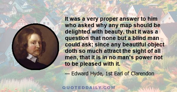 It was a very proper answer to him who asked why any map should be delighted with beauty, that it was a question that none but a blind man could ask; since any beautiful object doth so much attract the sight of all men, 