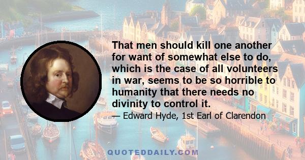 That men should kill one another for want of somewhat else to do, which is the case of all volunteers in war, seems to be so horrible to humanity that there needs no divinity to control it.