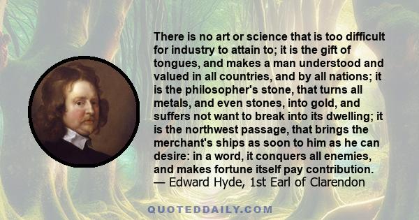 There is no art or science that is too difficult for industry to attain to; it is the gift of tongues, and makes a man understood and valued in all countries, and by all nations; it is the philosopher's stone, that