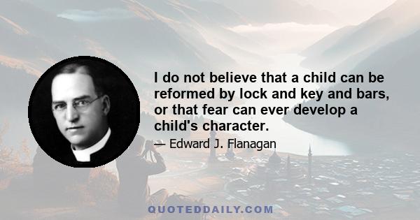 I do not believe that a child can be reformed by lock and key and bars, or that fear can ever develop a child's character.