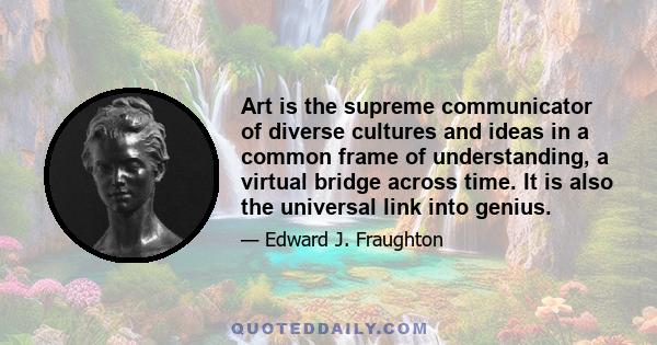 Art is the supreme communicator of diverse cultures and ideas in a common frame of understanding, a virtual bridge across time. It is also the universal link into genius.