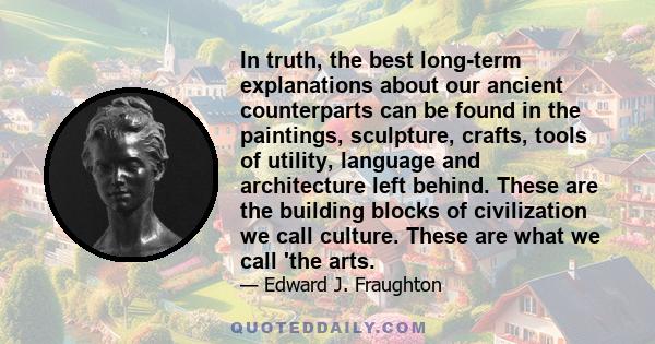 In truth, the best long-term explanations about our ancient counterparts can be found in the paintings, sculpture, crafts, tools of utility, language and architecture left behind. These are the building blocks of