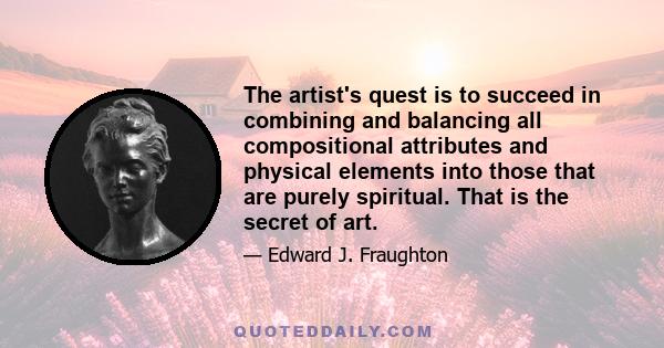 The artist's quest is to succeed in combining and balancing all compositional attributes and physical elements into those that are purely spiritual. That is the secret of art.