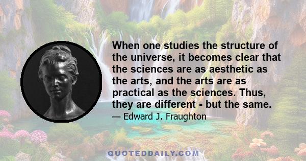 When one studies the structure of the universe, it becomes clear that the sciences are as aesthetic as the arts, and the arts are as practical as the sciences. Thus, they are different - but the same.