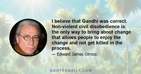 I believe that Gandhi was correct. Non-violent civil disobedience is the only way to bring about change that allows people to enjoy the change and not get killed in the process.