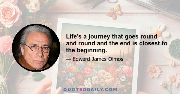 Life's a journey that goes round and round and the end is closest to the beginning.