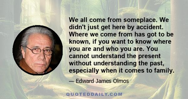 We all come from someplace. We didn't just get here by accident. Where we come from has got to be known, if you want to know where you are and who you are. You cannot understand the present without understanding the