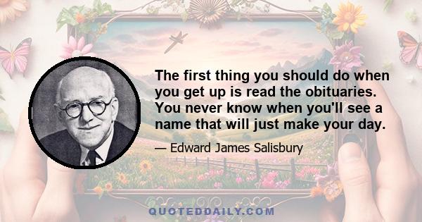 The first thing you should do when you get up is read the obituaries. You never know when you'll see a name that will just make your day.