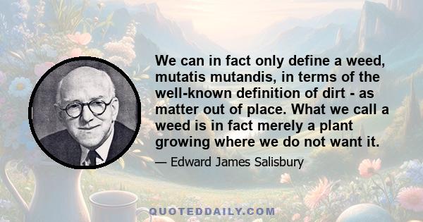 We can in fact only define a weed, mutatis mutandis, in terms of the well-known definition of dirt - as matter out of place. What we call a weed is in fact merely a plant growing where we do not want it.