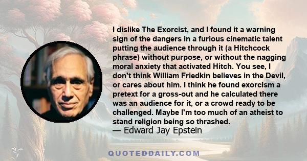 I dislike The Exorcist, and I found it a warning sign of the dangers in a furious cinematic talent putting the audience through it (a Hitchcock phrase) without purpose, or without the nagging moral anxiety that