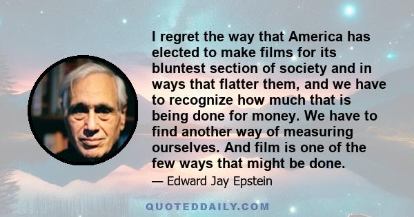 I regret the way that America has elected to make films for its bluntest section of society and in ways that flatter them, and we have to recognize how much that is being done for money. We have to find another way of