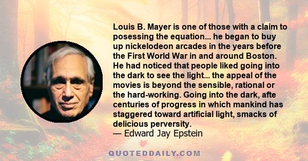 Louis B. Mayer is one of those with a claim to posessing the equation... he began to buy up nickelodeon arcades in the years before the First World War in and around Boston. He had noticed that people liked going into