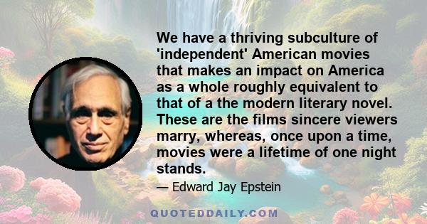 We have a thriving subculture of 'independent' American movies that makes an impact on America as a whole roughly equivalent to that of a the modern literary novel. These are the films sincere viewers marry, whereas,