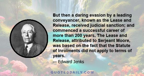 But then a daring evasion by a leading conveyancer, known as the Lease and Release, received judicial sanction; and commenced a successful career of more than 200 years. The Lease and Release, attributed to Serjeant