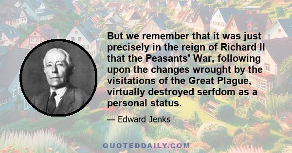 But we remember that it was just precisely in the reign of Richard II that the Peasants' War, following upon the changes wrought by the visitations of the Great Plague, virtually destroyed serfdom as a personal status.